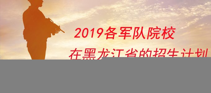 2019军校在黑龙江省的招生计划及报考条件